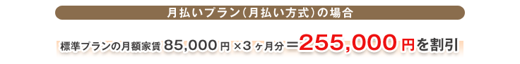 月払いプラン（月払い方式）の場合 標準プランの月額家賃85,000円×3ヶ月分=255,000円を割引